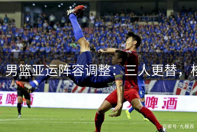 男篮亚运阵容调整：三人更替，核心缺位引关注