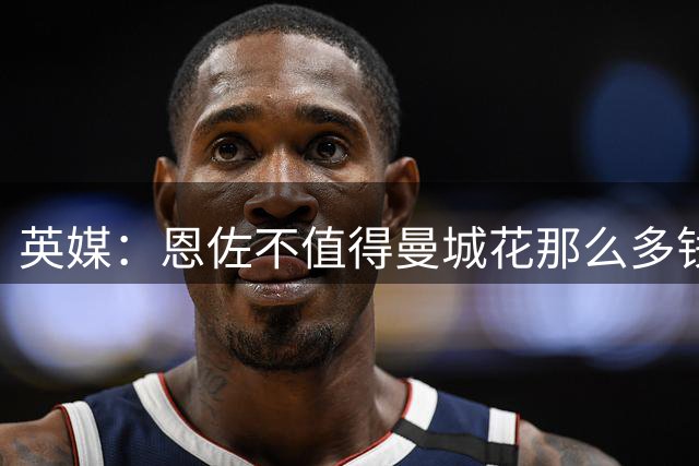 英媒：恩佐不值得曼城花那么多钱 他任性且自私+曾示爱皇马